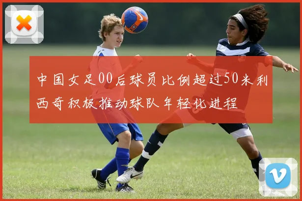 中国女足00后球员比例超过50米利西奇积极推动球队年轻化进程