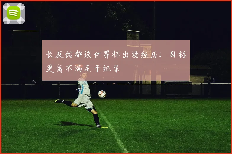 长友佑都谈世界杯出场经历：目标更高不满足于纪录
