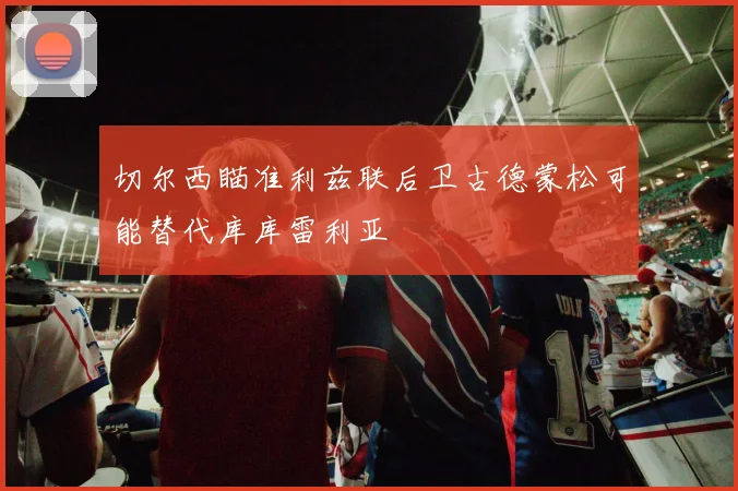 切尔西瞄准利兹联后卫古德蒙松可能替代库库雷利亚