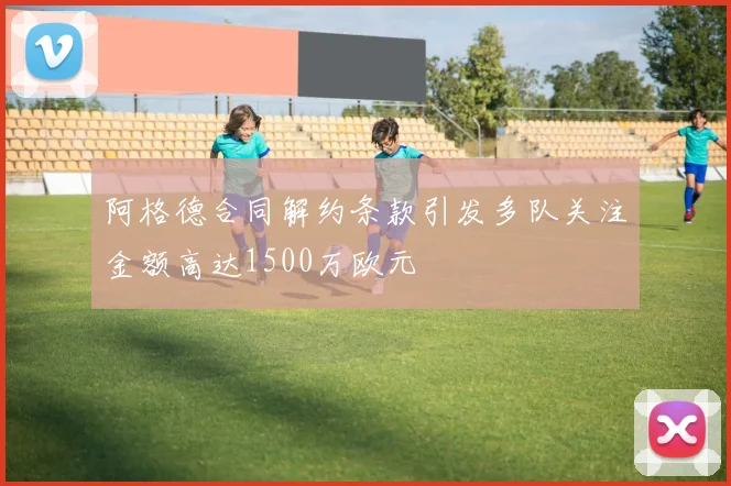 阿格德合同解约条款引发多队关注金额高达1500万欧元