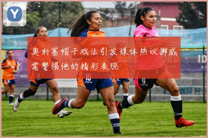 奥利塞帽子戏法引发媒体热议挪威需警惕他的精彩表现