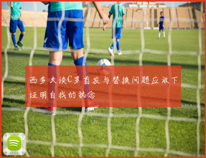 西多夫谈C罗首发与替换问题应放下证明自我的执念