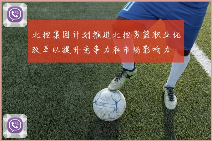 北控集团计划推进北控男篮职业化改革以提升竞争力和市场影响力