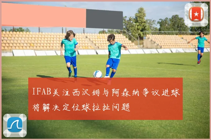 IFAB关注西汉姆与阿森纳争议进球将解决定位球拉扯问题