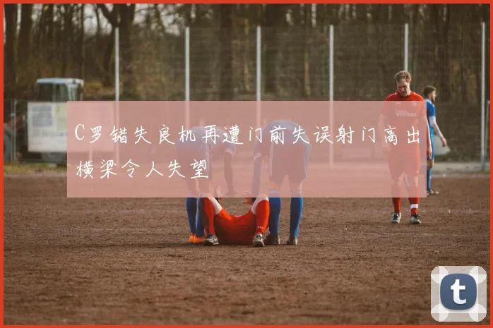 C罗错失良机再遭门前失误射门高出横梁令人失望