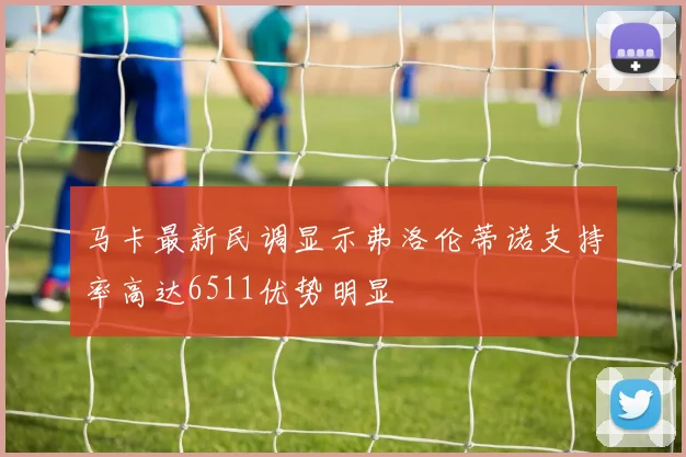 马卡最新民调显示弗洛伦蒂诺支持率高达6511优势明显
