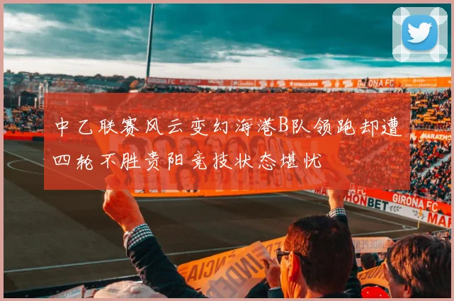 中乙联赛风云变幻海港B队领跑却遭四轮不胜贵阳竞技状态堪忧