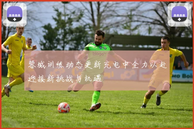 蓉城训练动态更新充电中全力以赴迎接新挑战与机遇