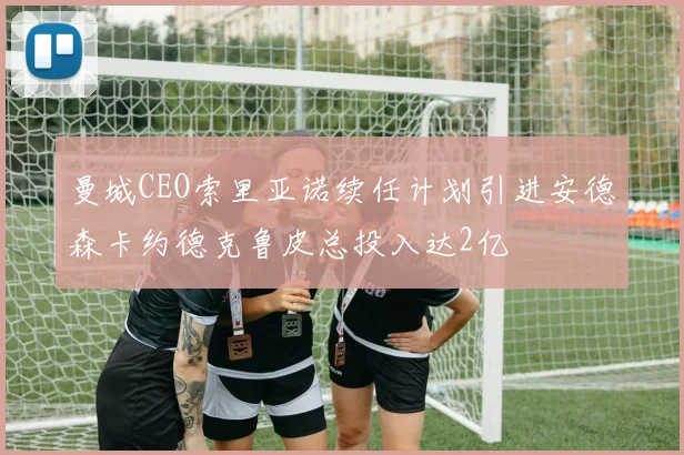 曼城CEO索里亚诺续任计划引进安德森卡约德克鲁皮总投入达2亿