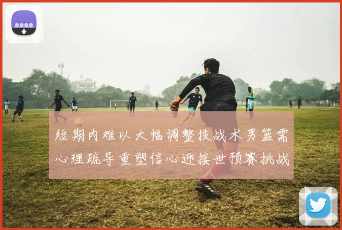 短期内难以大幅调整技战术男篮需心理疏导重塑信心迎接世预赛挑战