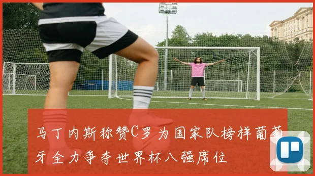 马丁内斯称赞C罗为国家队榜样葡萄牙全力争夺世界杯八强席位