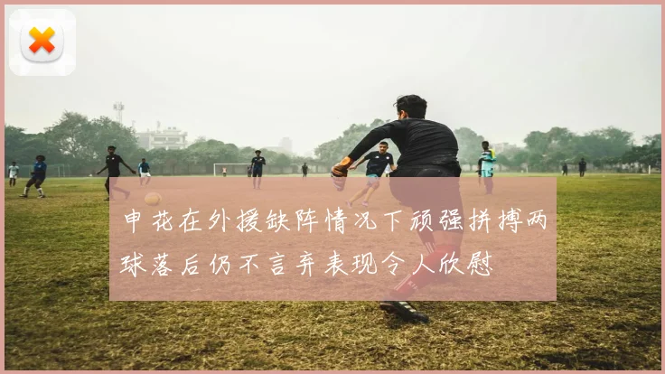 申花在外援缺阵情况下顽强拼搏两球落后仍不言弃表现令人欣慰