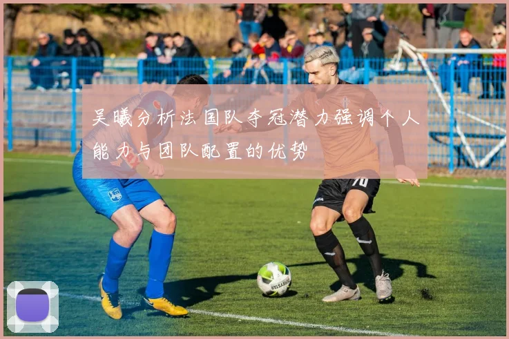 吴曦分析法国队夺冠潜力强调个人能力与团队配置的优势