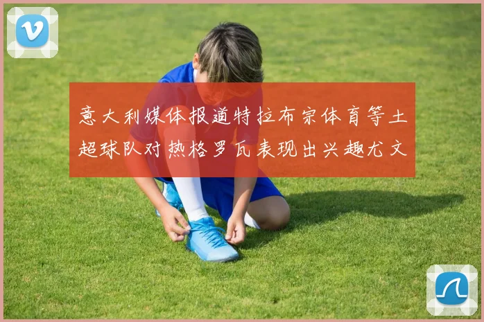 意大利媒体报道特拉布宗体育等土超球队对热格罗瓦表现出兴趣尤文图斯愿意出售这名球员